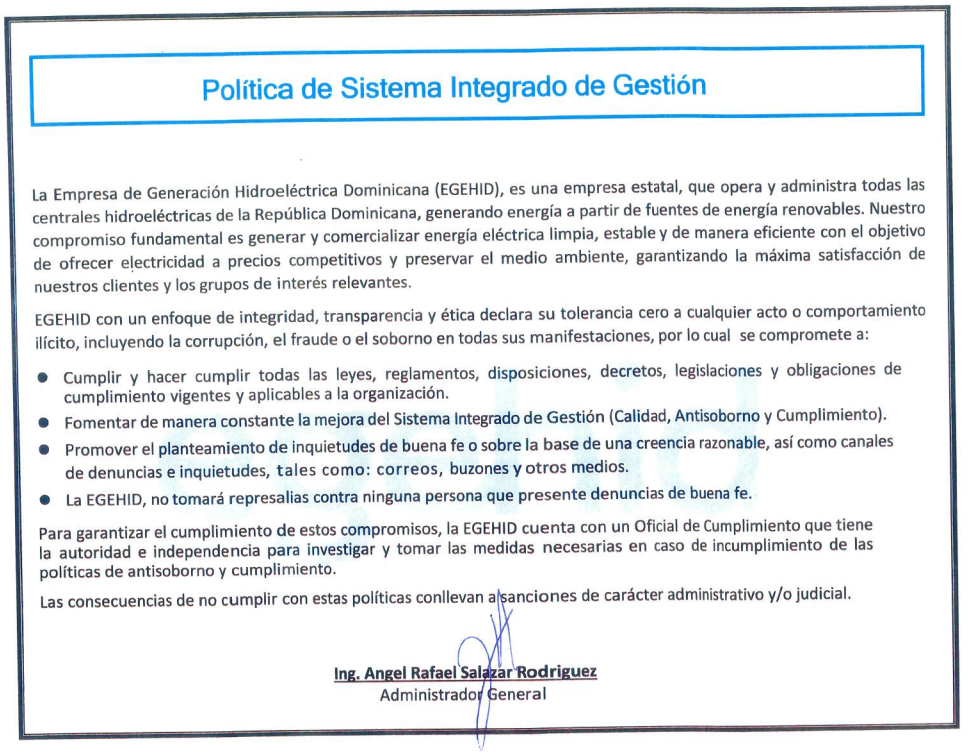 La Empresa de Generación Hidroeléctrica Dominicana (EGEHID), es una empresa estatal, que opera y administra todas las centrales hidroeléctricas de la República Dominicana, generando energía a partir de fuentes de energía renovables. Nuestro compromiso fundamental es generar y comercializar energía eléctrica limpia, estable y de manera eficiente con el objetivo de ofrecer electricidad a precios competitivos y preservar el medio ambiente, garantizando la máxima satisfacción de nuestros clientes y los grupos de interés relevantes. EGEHID con un enfoque de integridad, transparencia y ética declara su tolerancia cero a cualquier acto o comportamiento ilícito, incluyendo la corrupción, el fraude o el soborno en todas sus manifestaciones, por lo cual se compromete a: ● Cumplir y hacer cumplir todas las leyes, reglamentos, disposiciones, decretos, legislaciones y obligaciones de cumplimiento vigentes y aplicables a la organización. ● Fomentar de manera constante la mejora del Sistema Integrado de Gestión (Calidad, Antisoborno y Cumplimiento). ● Promover el planteamiento de inquietudes de buena fe o sobre la base de una creencia razonable, así como canales de denuncias e inquietudes, tales como: correos, buzones y otros medios. ● La EGEHID, no tomará represalias contra ninguna persona que presente denuncias de buena fe. Para garantizar el cumplimiento de estos compromisos, la EGEHID cuenta con un Oficial de Cumplimiento que tiene la autoridad e independencia para investigar y tomar las medidas necesarias en caso de incumplimiento de las políticas de antisoborno y cumplimiento. Las consecuencias de no cumplir con estas políticas conllevan a sanciones de carácter administrativo y/o judicial. Firma Ing. Ángel Rafael Salazar Rodríguez Administrador General